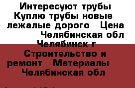 Интересуют трубы,Куплю трубы новые, лежалые дорого › Цена ­ 1 000 - Челябинская обл., Челябинск г. Строительство и ремонт » Материалы   . Челябинская обл.